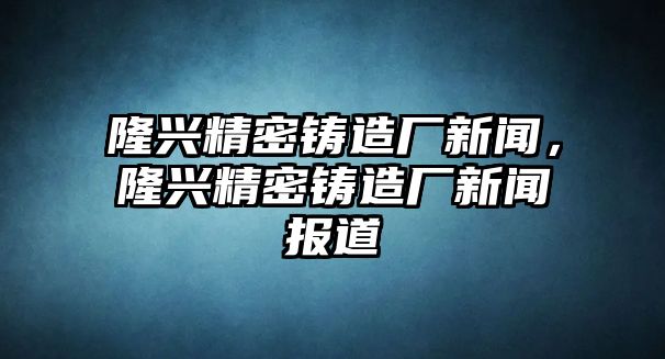 隆興精密鑄造廠新聞，隆興精密鑄造廠新聞報(bào)道