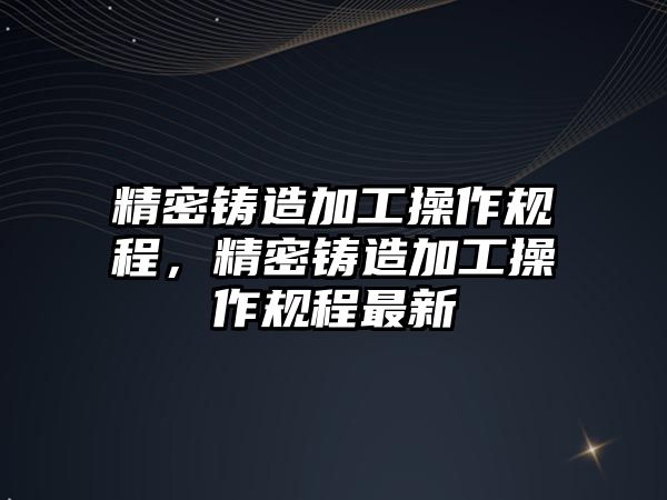 精密鑄造加工操作規(guī)程，精密鑄造加工操作規(guī)程最新