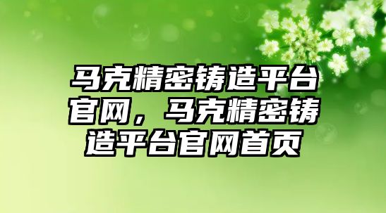 馬克精密鑄造平臺官網(wǎng)，馬克精密鑄造平臺官網(wǎng)首頁