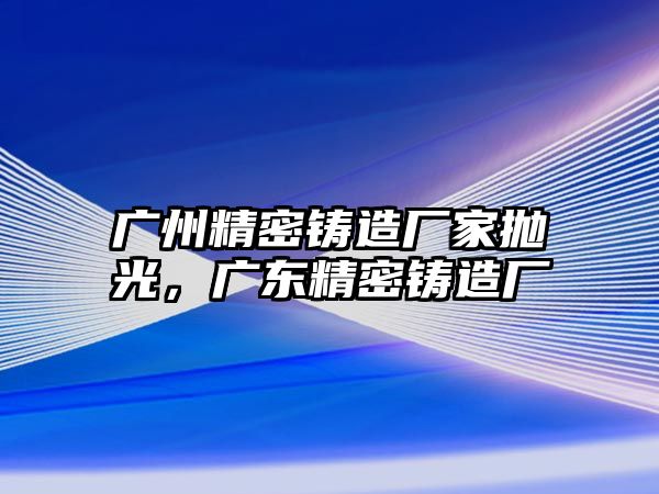 廣州精密鑄造廠家拋光，廣東精密鑄造廠