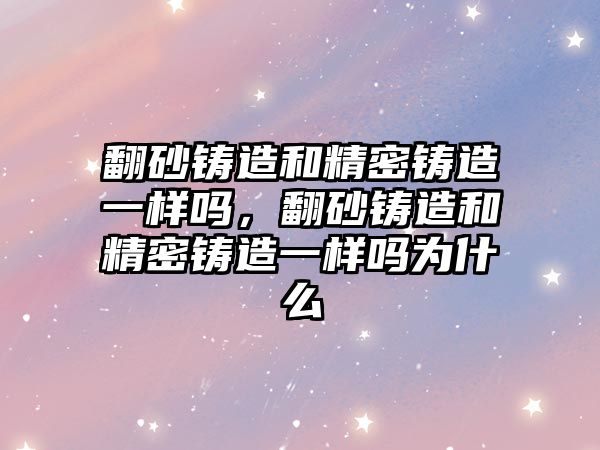 翻砂鑄造和精密鑄造一樣嗎，翻砂鑄造和精密鑄造一樣嗎為什么