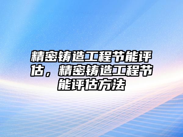 精密鑄造工程節(jié)能評估，精密鑄造工程節(jié)能評估方法