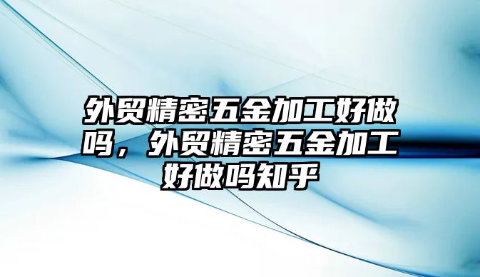 外貿(mào)精密五金加工好做嗎，外貿(mào)精密五金加工好做嗎知乎