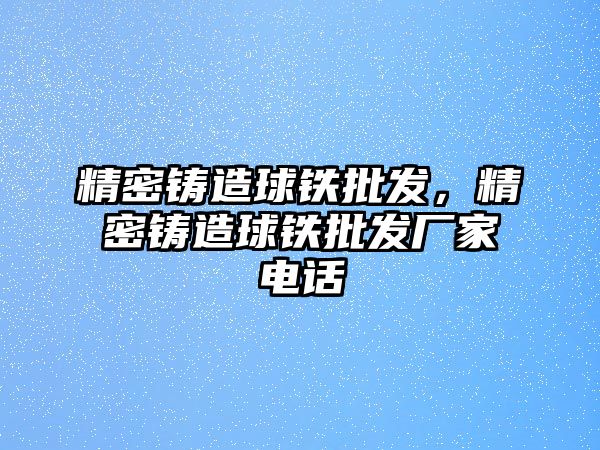 精密鑄造球鐵批發(fā)，精密鑄造球鐵批發(fā)廠家電話