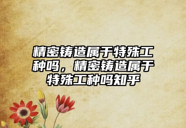 精密鑄造屬于特殊工種嗎，精密鑄造屬于特殊工種嗎知乎