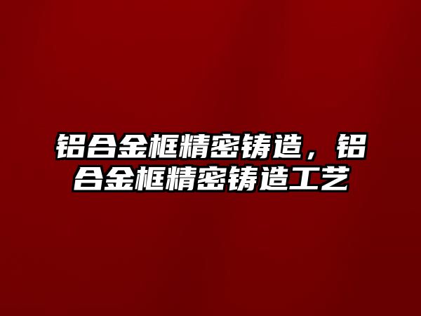 鋁合金框精密鑄造，鋁合金框精密鑄造工藝