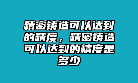 精密鑄造可以達到的精度，精密鑄造可以達到的精度是多少