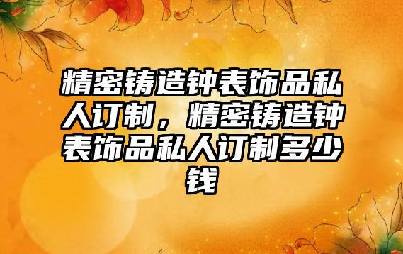 精密鑄造鐘表飾品私人訂制，精密鑄造鐘表飾品私人訂制多少錢