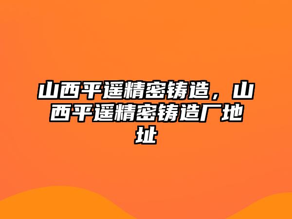 山西平遙精密鑄造，山西平遙精密鑄造廠地址