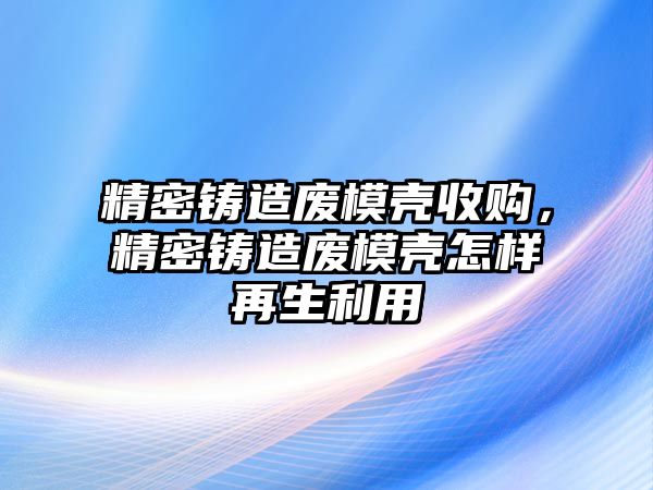 精密鑄造廢模殼收購，精密鑄造廢模殼怎樣再生利用