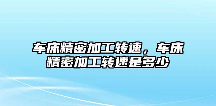 車床精密加工轉(zhuǎn)速，車床精密加工轉(zhuǎn)速是多少