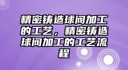 精密鑄造球閥加工的工藝，精密鑄造球閥加工的工藝流程