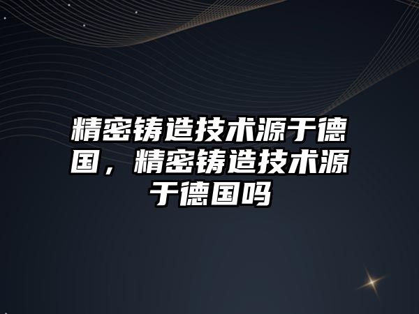 精密鑄造技術(shù)源于德國，精密鑄造技術(shù)源于德國嗎