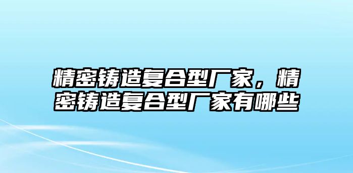 精密鑄造復合型廠家，精密鑄造復合型廠家有哪些