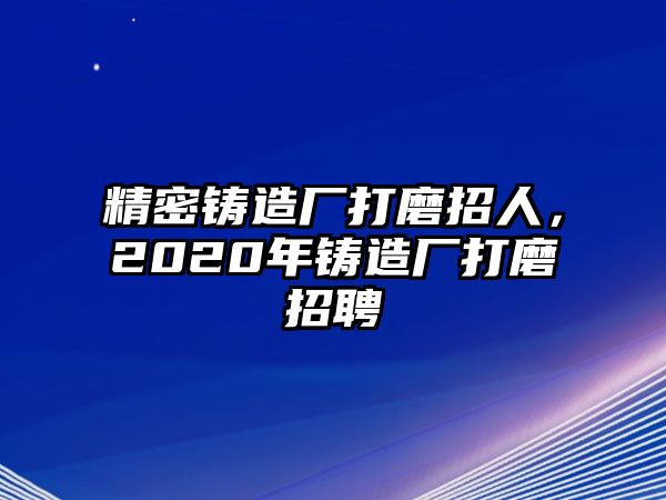 精密鑄造廠打磨招人，2020年鑄造廠打磨招聘