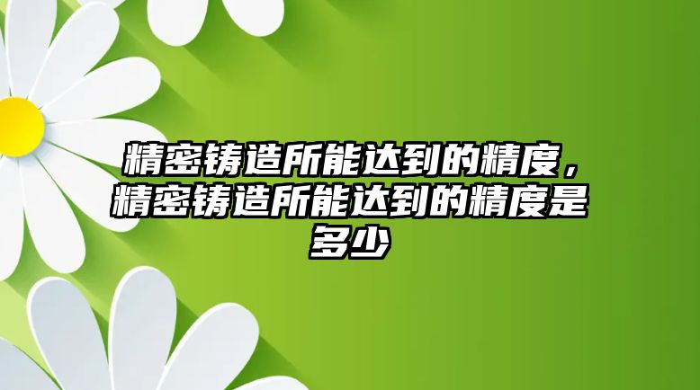 精密鑄造所能達到的精度，精密鑄造所能達到的精度是多少