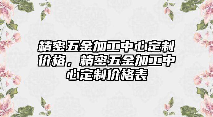 精密五金加工中心定制價(jià)格，精密五金加工中心定制價(jià)格表