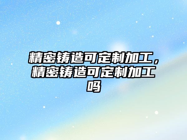 精密鑄造可定制加工，精密鑄造可定制加工嗎