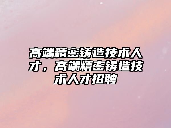 高端精密鑄造技術(shù)人才，高端精密鑄造技術(shù)人才招聘