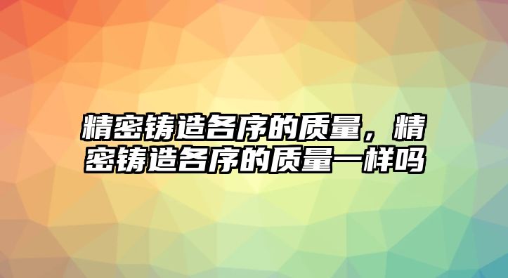 精密鑄造各序的質(zhì)量，精密鑄造各序的質(zhì)量一樣嗎