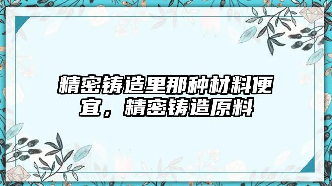 精密鑄造里那種材料便宜，精密鑄造原料