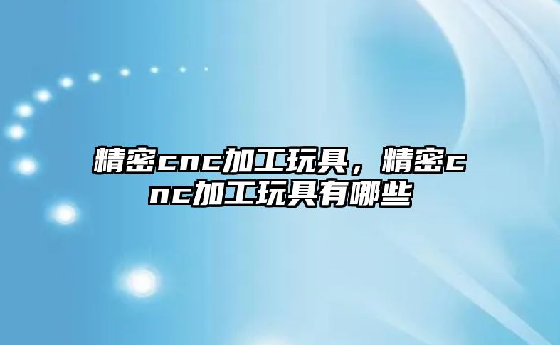 精密cnc加工玩具，精密cnc加工玩具有哪些