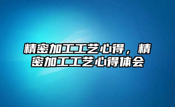 精密加工工藝心得，精密加工工藝心得體會