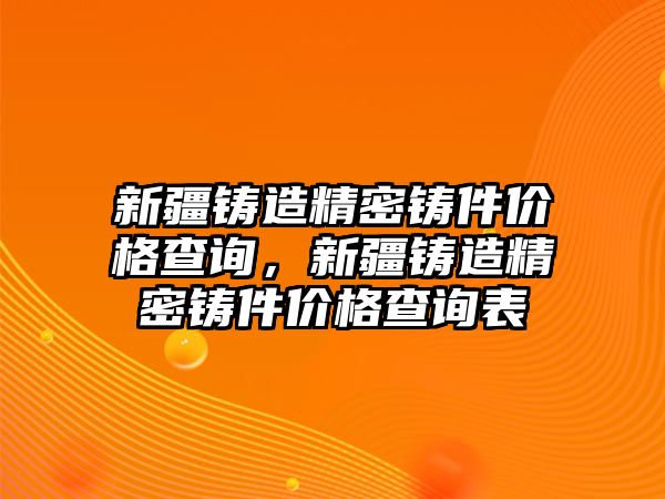 新疆鑄造精密鑄件價格查詢，新疆鑄造精密鑄件價格查詢表