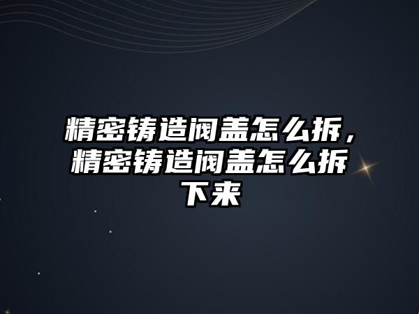 精密鑄造閥蓋怎么拆，精密鑄造閥蓋怎么拆下來