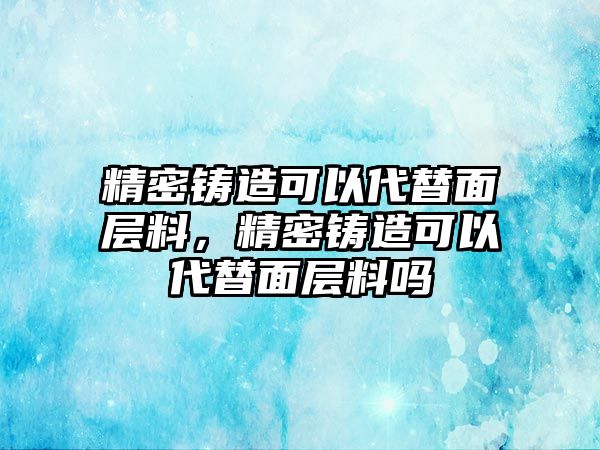 精密鑄造可以代替面層料，精密鑄造可以代替面層料嗎