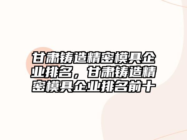 甘肅鑄造精密模具企業(yè)排名，甘肅鑄造精密模具企業(yè)排名前十