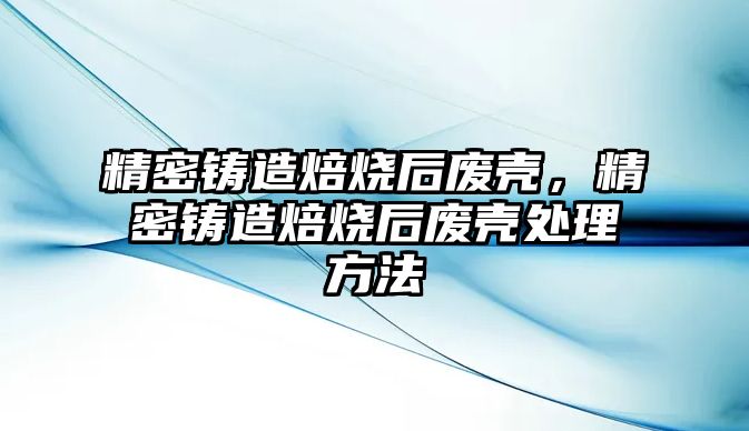 精密鑄造焙燒后廢殼，精密鑄造焙燒后廢殼處理方法