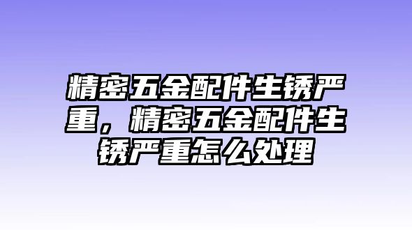 精密五金配件生銹嚴(yán)重，精密五金配件生銹嚴(yán)重怎么處理