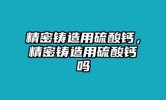 精密鑄造用硫酸鈣，精密鑄造用硫酸鈣嗎